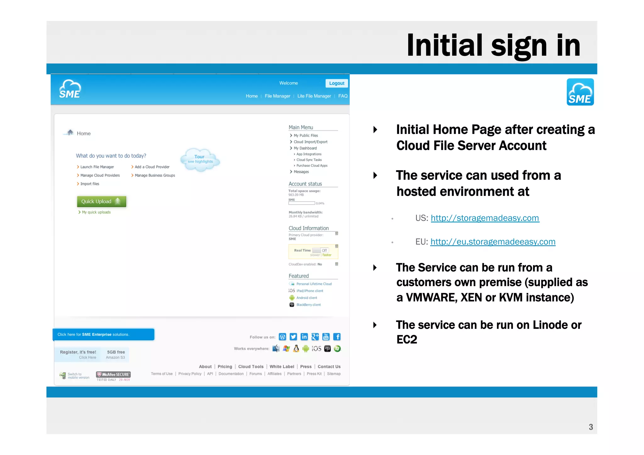 Initial sign in

‣       Initial Home Page after creating a
        Cloud File Server Account

‣       The service can used from a
        hosted environment at
    •      US: http://storagemadeasy.com

    •      EU: http://eu.storagemadeeasy.com

‣       The Service can be run from a
        customers own premise (supplied as
        a VMWARE, XEN or KVM instance)

‣       The service can be run on Linode or
        EC2




                                               3
 