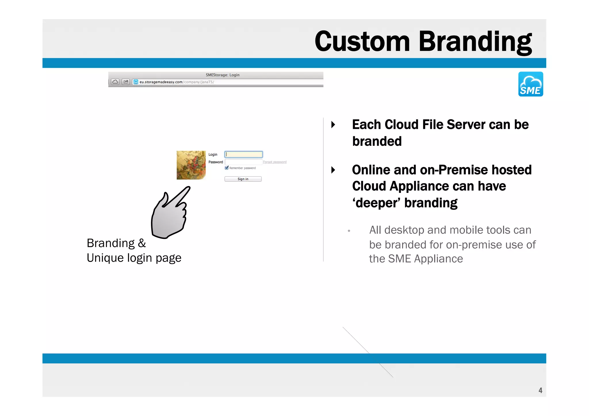 Custom Branding

                     ‣       Each Cloud File Server can be
                             branded

                     ‣       Online and on-Premise hosted
                             Cloud Appliance can have
                             ‘deeper’ branding
                         •     All desktop and mobile tools can
Branding &                     be branded for on-premise use of
Unique login page              the SME Appliance




                                                                  4
 