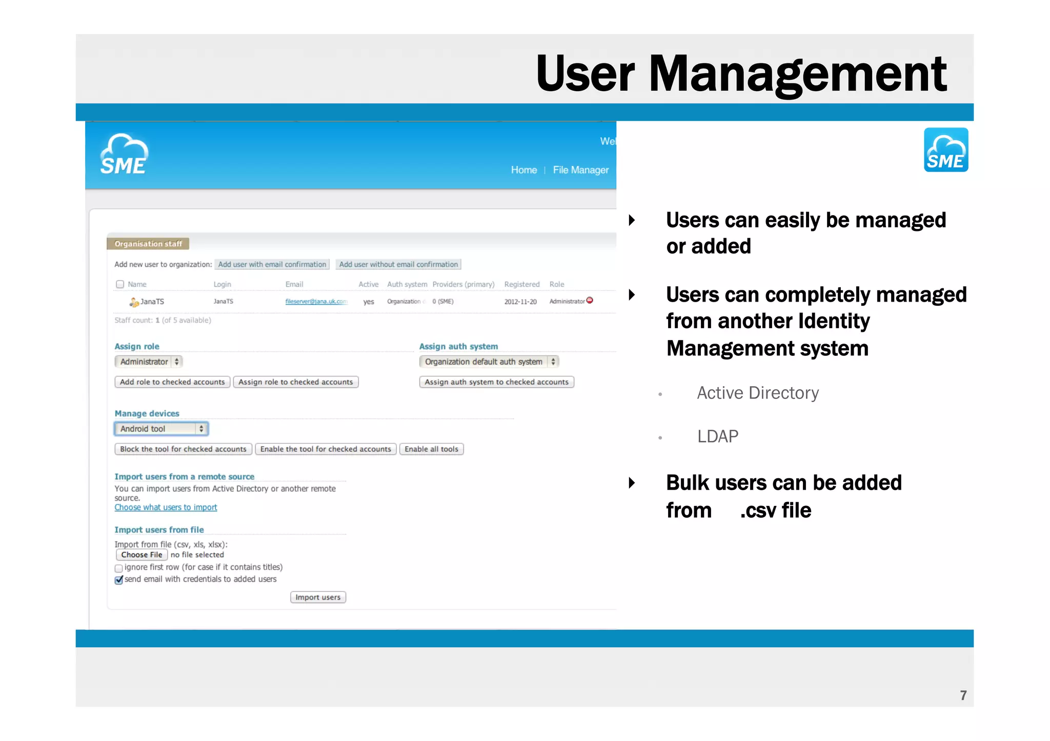 User Management

   ‣       Users can easily be managed
           or added

   ‣       Users can completely managed
           from another Identity
           Management system
       •      Active Directory

       •      LDAP

   ‣       Bulk users can be added
           from .csv file




                                         7
 