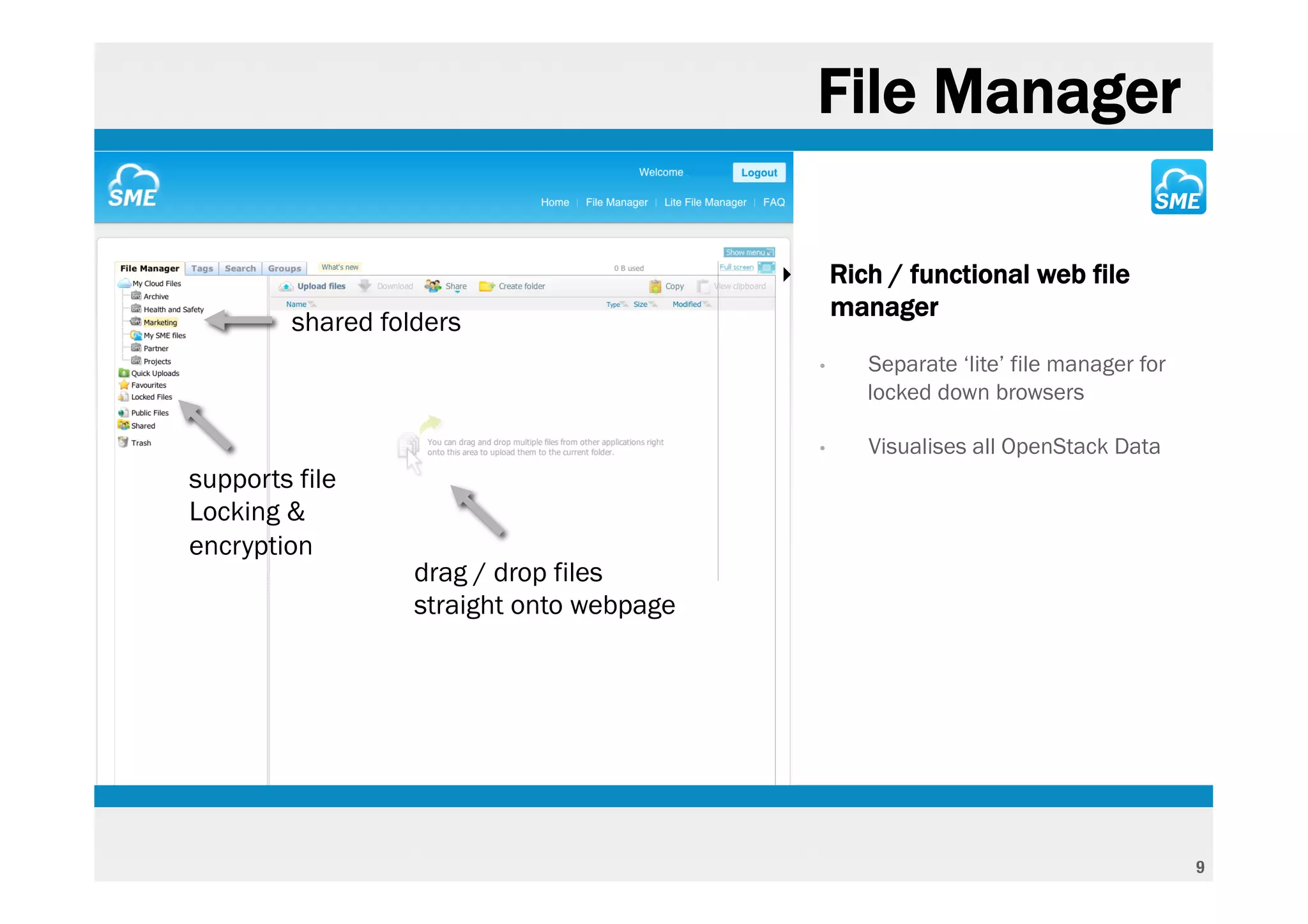 File Manager

                                           ‣       Rich / functional web file
                                                   manager
         shared folders
                                               •      Separate ‘lite’ file manager for
                                                      locked down browsers

                                               •      Visualises all OpenStack Data
supports file
Locking &
encryption
                   drag / drop files
                   straight onto webpage




                                                                                         9
 