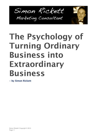 The Psychology of
Turning Ordinary
Business into
Extraordinary
Business
- by Simon Rickett
Simon Rickett | Copyright © 2013
Page | 1
 