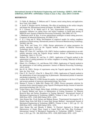 International Journal of Mechanical Engineering and Technology (IJMET), ISSN 0976 –
6340(Print), ISSN 0976 – 6359(Online) Volume 4, Issue 3, May - June (2013) © IAEME
211
REFERENCES
[1] T. Childs, K. Maekawa, T. Obikawa and Y. Yamane, metal cutting theory and application,
New York, USA (2000).
[2] A. Javidi, U. Riegger and W. Eichlseder, The effect of machining on the surface integrity
and fatigue life, International journal of Fatigue, 30 (2008) 2050-2055.
[3] D. I. Lalwani, N. K. Mehta and P. K. Jain, Experimental investigations of cutting
parameters influence on cutting forces and surface roughness in finish hard turning of
MDN250 steel, Journal of Materials Processing Technology, 206 (2008) 167-179.
[4] I. Mukherjee and P. K. Ray, A review optimizations techniques in metal cutting processes,
Computers & Industrial Engineering, 50 (2006) 15-34.
[5] C. X. J. Feng and X. Wang, Development of empirical models for surface roughness
prediction in finish turning, international journal of Advanced Manufacturing Technology,
20(2002) 348-356.
[6] Yang, W.H.; and Tarng, Y.S. (1998), Design optimization of cutting parameters for
turning operations based on the Taguchi method. Journal of Material Processing
Technology, 84(1-3), 122-129.
[7] Zhang, J.Z.; Chen, J.C.; and Kirby, E.D. (2007). Surface roughness optimization in an end-
milling operation using the Taguchi design method. Journal of Material Processing
Technology, 184(1-3), 233-239.
[8] Nalbant, M.; Gokkaya, H.; and Sur, G. (2007). Application of Taguchi method in the
optimization of cutting parameters for surface roughness in turning. Materials & Design,
28(4), 1379-1385.
[9] Ghani, J.A.; Chodhury, I.A.; and Hassan, H.H. (2004). Application of Taguchi method in
the optimization of end milling parameters. Journal of Material Processing Technology,
145(1), 84-92.
[10] Roy R. K. (2001). Design of experiments using the Taguchi approach. John Willey &
Sons. Inc. New York.
[11] Chen Y. H. ,Tam S.C., Chen W. L. Zheng H.Z. (1996). Application of Taguchi method in
the optimization of laser microengraving of photomasks. International journal of materials
and product technology. 11, 333-344
[12] Lochner R.H. Matar J.E.,(1990) Design for quality- An introduction to the best of Taguchi
and western methods of statistical experimental design. New York.
[13] Sharma P, Verma A. Sidhu R.K. Pandey O.P. (2005). Process parameter selection for
strontium ferrite sintered magnets using Taguchi L9orthogonal design, Journal of materials
processing technology 168, 147-151.
[14] Vishal Francis, Ravi.S.Singh, Nikita Singh, Ali.R.Rizvi and Santosh Kumar, “Application
of Taguchi Method and Anova in Optimization of Cutting Parameters for Material
Removal Rate and Surface Roughness in Turning Operation”, International Journal of
Mechanical Engineering & Technology (IJMET), Volume 4, Issue 3, 2013, pp. 47 - 53,
ISSN Print: 0976 – 6340, ISSN Online: 0976 – 6359.
[15] Ajeet Kumar Rai, Vivek Sachan and Maheep Kumar, “Experimental Investigation Of A
Double Slope Solar Still With A Latent Heat Storage Medium”, International Journal of
Mechanical Engineering & Technology (IJMET), Volume 4, Issue 1, 2013, pp. 22 - 29,
ISSN Print: 0976 – 6340, ISSN Online: 0976 – 6359.
[16] Ajeet Kumar Rai and Mustafa S Mahdi, “A Practical Approach to Design and
Optimization of Single Phase Liquid to Liquid Shell and Tube Heat Exchanger”,
International Journal of Mechanical Engineering & Technology (IJMET), Volume 3,
Issue 3, 2013, pp. 378 - 386, ISSN Print: 0976 – 6340, ISSN Online: 0976 – 6359.
 