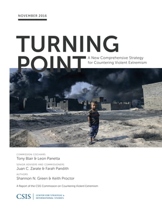 TURNING
POINT
A New Comprehensive Strategy
for Countering Violent Extremism
A Report of the CSIS Commission on Countering Violent Extremism
NOVEMBER 2016
commission cochairs
Tony Blair & Leon Panetta
senior advisers and commissioners
Juan C. Zarate & Farah Pandith
authors
Shannon N. Green & Keith Proctor
 