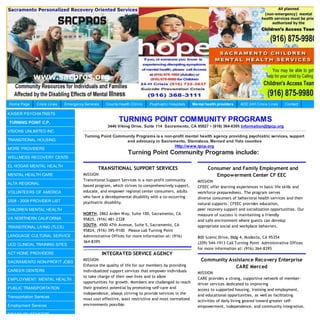 Home Page      Crisis Lines   Emergency Services    County Health Clinics   Psychiatric Hospitals   Mental health providers   AOD 24H Crisis Lines   Contact

KAISER PSYCHIATRISTS

TURNING POINT C.P.
                                                           TURNING POINT COMMUNITY PROGRAMS
                                                     3440 Viking Drive, Suite 114 Sacramento, CA 95827 • (916) 364-8395 Information@tpcp.org
VISIONS UNLIMITED INC.
                                        Turning Point Community Programs is a non-profit mental health agency providing psychiatric services, support
TRANSITIONAL HOUSING                                       and advocacy in Sacramento, Stanislaus, Merced and Yolo counties
                                                                                   Http://www.tpcp.org
MORE PROVIDERS
                                                                Turning Point Community Programs include:
WELLNESS RECOVERY CENTE

EL HOGAR MENTAL HEALTH
                                               TRANSITIONAL SUPPORT SERVICES                                Consumer and Family Employment and
MENTAL HEALTH CARE                     MISSION                                                                 Empowerment Center CF EEC
                                       Transitional Support Services is a non-profit community        MISSION
ALTA REGIONAL
                                       based program, which strives to comprehensively support,       CFEEC offer learning experiences in basic life skills and
VOLUNTEERS OF AMERICA                  educate, and empower regional center consumers, adults         workforce preparedness. The program serves
                                       who have a developmental disability with a co-occurring        diverse consumers of behavioral health services and their
2008 - 2009 PROVIDER LIST              psychiatric disability.                                        natural supports. CFEEC provides education,
CHILDREN MENTAL HEALTH                                                                                peer recovery support and socialization opportunities. Our
                                       NORTH, 2862 Arden Way, Suite 100, Sacramento, CA               measure of success is maintaining a friendly
VA NORTHERN CALIFORNIA                 95825, (916) 481-2328                                          and safe environment where guests can develop
                                       SOUTH, 4500 47th Avenue, Suite 5, Sacramento, CA               appropriate social and workplace behaviors.
TRANSITIONAL LIVING (TLCS)
                                       95824, (916) 395-9100 Please call Turning Point
LANGUAGE CULTURAL SERVICE              Administrative Offices for more information at: (916)          800 Scenic Drive, Bldg 4, Modesto, CA 95354
                                       364-8395                                                       (209) 544-1913 Call Turning Point Administrative Offices
UCD CLINICAL TRAINING SITES
                                                                                                      for more information at: (916) 364-8395
ACT HOME PROVIDERS                                 INTEGRATED SERVICE AGENCY
SACRAMENTO NON-PROFIT JOBS
                                       MISSION                                                          Community Assistance Recovery Enterprise
                                       Enhance the quality of life for our members by providing                      CARE Merced
CAREER CENTERS                         individualized support services that empower individuals       MISSION
                                       to take charge of their own lives and to allow                 CARE provides a strong, supportive network of member-
EMPLOYMENT: MENTAL HEALTH
                                       opportunities for growth. Members are challenged to reach      driver services dedicated to improving
PUBLIC TRANSPORTATION                  their greatest potential by promoting self-care and            access to supported housing, training and employment,
                                       independence, always striving to provide services in the       and educational opportunities, as well as facilitating
Transportation Services
                                       most cost effective, least restrictive and most normalized     activities of daily living geared toward greater self-
Employment Services                    environments possible.                                         empowerment, independence, and community integration.
DISABILITY BENEFITS                    4600 47th Avenue, Suite 111, Sacramento, CA 95824 (916)
 