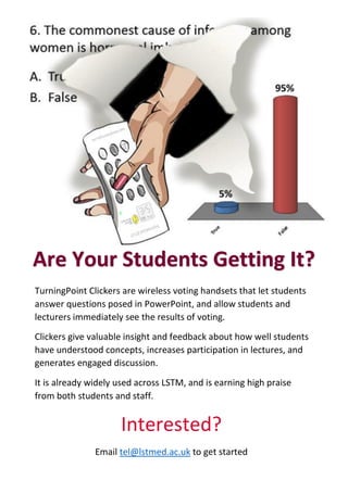 TurningPoint Clickers are wireless voting handsets that let students
answer questions posed in PowerPoint, and allow students and
lecturers immediately see the results of voting.
Clickers give valuable insight and feedback about how well students
have understood concepts, increases participation in lectures, and
generates engaged discussion.
It is already widely used across LSTM, and is earning high praise
from both students and staff.
Interested?
Email tel@lstmed.ac.uk to get started
Are Your Students Getting It?
 