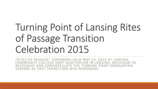 Turning Point of Lansing Rites
of Passage Transition
Celebration 2015
“RITES OF PASSAGE” CEREMONY HELD MAY 13, 2015 AT LANSING
COMMUNITY COLLEGE DART AUDITORIUM IN LANSING, MICHIGAN TO
RECOGNIZE AND CONGRATULATE THE TURNING POINT GRADUATING
SENIORS AS THEY TRANSITION INTO MANHOOD!
 