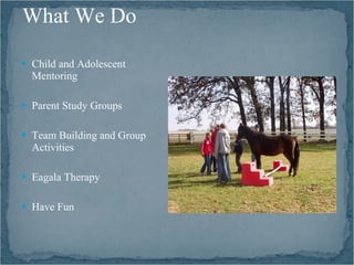 What We Do

 Child and Adolescent
  Mentoring

 Parent Study Groups


 Team Building and Group
  Activities

 Eagala Therapy


 Have Fun
 