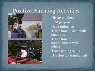 Positive Parenting Activities
                Discover talents
                Find purpose
                Have influence
                Teach how to deal with
                 emotions
                Teach how to
                 communicate with
                 others
                Teach coping skills
                Develop good judgment
 