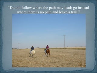 “Do not follow where the path may lead; go instead
     where there is no path and leave a trail.”
 