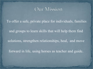 To offer a safe, private place for individuals, families

 and groups to learn skills that will help them find

solutions, strengthen relationships, heal, and move

 forward in life, using horses as teacher and guide.
 