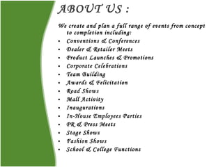 ABOUT US : We create and plan a full range of events from concept to completion including: Conventions & Conferences Dealer & Retailer Meets Product Launches & Promotions  Corporate Celebrations  Team Building Awards & Felicitation  Road Shows Mall Activity Inaugurations  In-House Employees Parties  PR & Press Meets Stage Shows  Fashion Shows  School & College Functions 