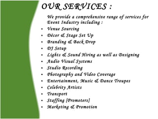 OUR SERVICES : We provide a comprehensive range of services for Event Industry including : Venue Sourcing Décor & Stage Set Up  Branding & Back Drop DJ Setup Lights & Sound Hiring as well as Designing  Audio Visual Systems Studio Recording  Photography and Video Coverage  Entertainment, Music & Dance Troupes Celebrity Artists Transport Staffing [Promoters] Marketing & Promotion 