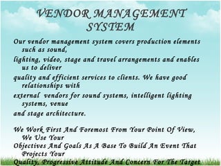 VENDOR MANAGEMENT SYSTEM Our vendor management system covers production elements such as sound,  lighting, video, stage and travel arrangements and enables us to deliver  quality and efficient services to clients. We have good relationships with  external  vendors for sound systems, intelligent lighting systems, venue  and stage architecture. We Work First And Foremost From Your Point Of View, We Use Your  Objectives And Goals As A Base To Build An Event That Projects Your  Quality, Progressive Attitude And Concern For The Target Audience. We  Give You Value For Money - A Cost-Effective Method For Meeting Your  Corporate Objectives And Enhancing Your Image. Turning Point Is A  Wholesome, Complete Events Solution Factory. 