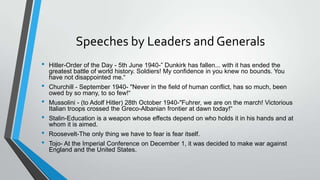 Speeches by Leaders and Generals
• Hitler-Order of the Day - 5th June 1940-” Dunkirk has fallen... with it has ended the
greatest battle of world history. Soldiers! My confidence in you knew no bounds. You
have not disappointed me.“
• Churchill - September 1940- "Never in the field of human conflict, has so much, been
owed by so many, to so few!“
• Mussolini - (to Adolf Hitler) 28th October 1940-"Fuhrer, we are on the march! Victorious
Italian troops crossed the Greco-Albanian frontier at dawn today!“
• Stalin-Education is a weapon whose effects depend on who holds it in his hands and at
whom it is aimed.
• Roosevelt-The only thing we have to fear is fear itself.
• Tojo- At the Imperial Conference on December 1, it was decided to make war against
England and the United States.
 