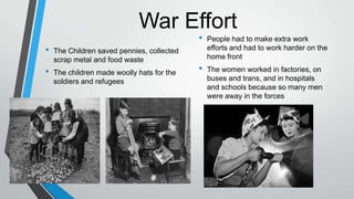 War Effort
• The Children saved pennies, collected
scrap metal and food waste
• The children made woolly hats for the
soldiers and refugees
• People had to make extra work
efforts and had to work harder on the
home front
• The women worked in factories, on
buses and trans, and in hospitals
and schools because so many men
were away in the forces
 