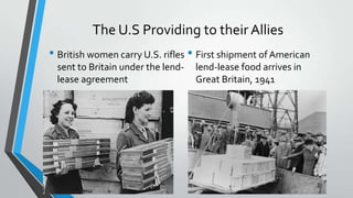 The U.S Providing to their Allies
• First shipment of American
lend-lease food arrives in
Great Britain, 1941
• British women carry U.S. rifles
sent to Britain under the lend-
lease agreement
 
