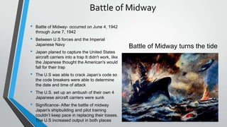 Battle of Midway
• Battle of Midway- occurred on June 4, 1942
through June 7, 1942
• Between U.S forces and the Imperial
Japanese Navy
• Japan planed to capture the United States
aircraft carriers into a trap It didn't work, like
the Japanese thought the American's would
fall for their trap
• The U.S was able to crack Japan’s code so
the code breakers were able to determine
the date and time of attack
• The U.S. set up an ambush of their own 4
Japanese aircraft carriers were sunk
• Significance- After the battle of midway
Japan's shipbuilding and pilot training
couldn’t keep pace in replacing their losses.
The U.S increased output in both places
Battle of Midway turns the tide
 