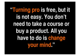 “Turning pro is free, but it
  is not easy. You don’t
 need to take a course or
  buy a product. All you
   have to do is change
       your mind.”	
 