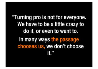 “Turning pro is not for everyone.
  We have to be a little crazy to
     do it, or even to want to. 	
   In many ways the passage
  chooses us, we don’t choose
                 it.”	
 