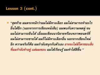  “สุดท้าย ผมตระหนักว่าผมไม่มีทางเลือก ผมไม่สามารถทาอะไร
อื่นได้อีก (นอกจากการเขียนหนังสือ) ผมพบกับความหดหู่ จน
ผมไม่สามารถยืนได้ เมื่อผมเขียนนวนิยายหรือบทภาพยนตร์ที่
ผมไม่สามารถขายได้ ผมก็ไม่มีทางเลือกอื่น นอกจากเขียนใหม่
อีก ความจริงก็คือ ผมกาลังสนุกกับตัวเอง อาจจะไม่มีใครชอบสิ่ง
ที่ผมกาลังทาอยู่ แต่ผมชอบ ผมได้เรียนรู้ ผมทาได้ดีขึ้น “
 