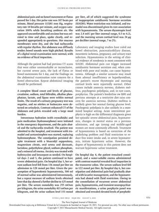 n engl j med 385;6 nejm.org August 5, 2021 551
Clinical Problem-Solving
abdominal pain and no bowel movement or flatus
passed for 1 day. Her pulse rate was 107 beats per
minute, blood pressure 113/81 mm Hg, respira-
tory rate 14 breaths per minute, and oxygen satu-
ration 100% while breathing ambient air. She
appeared uncomfortable and anxious but was ori-
ented to time and place, spoke clearly, and re-
sponded appropriately to questions. Her mucous
membranes were dry, and she had tachycardia
with regular rhythm. Her abdomen was diffusely
tender; bowel sounds were high pitched. Results
of a digital rectal examination were normal, with
no evidence of fecal impaction.
Although the patient had had previous CT scans
that were either unremarkable or inconclusive,
her current severe pain, the lack of flatus or
bowel movements for 1 day, and the findings on
the abdominal examination raise concern for a
bowel obstruction. Repeat abdominal imaging
should be performed.
A complete blood count and levels of glucose,
creatinine, sodium, total bilirubin, alkaline phos-
phatase, lactate, and lipase were within normal
limits. The result of a urinary pregnancy test was
negative, and no nitrites or leukocytes were de-
tected on urinalysis. Contrast enhanced CT of the
abdomen and pelvis revealed only a large stool
burden.
Intravenous hydration (with crystalloids) and
pain medication (hydromorphone) were initiated
in the emergency department, and the pain abat-
ed and the tachycardia resolved. The patient was
admitted to the hospital, and treatment with tra-
madol and acetaminophen was started, replacing
hydromorphone. The constipation persisted de-
spite treatment with a bisacodyl suppository,
magnesium citrate, oral senna and docusate,
lactulose, polyethylene glycol, sodium phosphate,
and a mineral oil enema. Anxiety was treated with
hydroxyzine and lorazepam as needed. On hospi-
tal days 2 and 3, the patient continued to have
severe abdominal pain. On hospital day 3, her se-
rum sodium level fell from 136 mmol per liter on
admission to 128 mmol per liter. Given the pre-
sumption of hypovolemic hyponatremia, 500 ml
of normal saline was administered intravenously,
but a repeat measure of sodium levels obtained
later thatdayshowedafurtherdeclineto125mmol
per liter. The serum osmolality was 255 mOsm
per kilogram, the urine osmolality 413 mOsm per
kilogram, and the urine sodium level 153 mmol
per liter, all of which suggested the syndrome
of inappropriate antidiuretic hormone secretion
(SIADH). Water restriction was initiated, and tra-
madol was discontinued given its rare association
with hyponatremia. The serum thyrotropin level
was 2.4 mIU per liter (normal range, 0.3 to 4.2),
and the morning serum cortisol level was 24 μg
per deciliter (normal range, 7 to 25).
Laboratory and imaging studies have ruled out
bowel obstruction, pancreaticobiliary disease,
mesenteric ischemia, pregnancy, and urinary tract
infection. Hyponatremia in the setting of clini-
cal evidence of euvolemia is most consistent with
SIADH. Abdominal pain can trigger increased
antidiuretic hormone secretion and, when com-
bined with poor oral intake, can cause hypona-
tremia. Although a similar scenario may result
from adrenal insufficiency or hypothyroidism,
the patient’s recent thyrotropin and morning
cortisol levels were reportedly normal. Other
causes include anorexia nervosa, diabetes mel-
litus, psychogenic polydipsia, and, in rare cases,
porphyrias. The patient’s borderline ow BMI and
previous attempts at a restrictive diet raise con-
cern for anorexia nervosa. Diabetes mellitus is
unlikely given her normal fasting glucose level.
Psychogenic polydipsia is also unlikely in a mon-
itored hospital setting. Acute intermittent por-
phyria is high on the differential diagnosis given
her episodic severe abdominal pain, hyponatre-
mia, changes in mental status on a previous
admission, and age (young and middle-aged
women are most commonly affected). Treatment
of hyponatremia is based on correction of the
underlying problem and fluid restriction to re-
duce free water intake and, in severe hyponatre-
mia, initiate hypertonic saline. However, the
degree of hyponatremia in this patient does not
warrant hypertonic saline treatment.
On hospital day 4, the patient remained consti-
pated, and a water-soluble enema administered
with contrast material revealed fecal impaction in
the transverse colon. The serum sodium level fell
to 122 mmol per liter. By hospital day 6, her con-
stipation and abdominal pain had gradually abat-
ed with laxative management, and the hyponatre-
mia had abated with fluid restriction. Owing to
the constellation of recurrent severe abdominal
pain, hyponatremia, and transient neuropsychiat-
ric manifestations, a urine porphyrin panel was
obtained and revealed elevated levels of porphobi-
The New England Journal of Medicine
Downloaded from nejm.org at Biblioteca Virtual de la Consejería de Sanidad on August 10, 2021. For personal use only. No other uses without permission.
Copyright © 2021 Massachusetts Medical Society. All rights reserved.
 