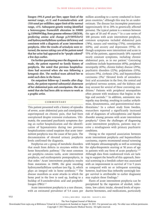 n engl j med 385;6 nejm.org August 5, 2021
552
The new engl and jour nal of medicine
linogen (991.8 μmol per liter; upper limit of the
normal range, <1.3) and δ-aminolevulinic acid
(318 nmol per milliliter; upper limit of the normal
range, <15). Subsequent genetic testing identified
a heterozygous frameshift alteration in HMBS
(g.118960947dup,fromgenomereferenceGRCh38),
predicting amino acid change p.F158VfsTer52
and hydroxymethylbilane synthase deficiency and
consistent with a diagnosis of acute intermittent
porphyria. After the results of urinalysis were re-
turned, the nurses taking care of the patient noted
that her urine had appeared to be “purple colored”
a few days earlier.
On further questioning once the diagnosis was
made, the patient reported no family history of
porphyria. She noted that previous hospitaliza-
tions had occurred when she was following a
ketogenic diet. The medical team advised her to
avoid such diets in the future.
On outpatient follow-up 2 months after diag-
nosis, the patient reported substantial abatement
of her abdominal pain and constipation. She also
noted that she had been able to return to work as
a graphic artist.
Commentary
This patient presented with a history of episodes
of severe, acute abdominal pain and constipation,
superimposed on chronic pain, that had been
unexplained despite extensive evaluations. Ulti-
mately, the associated psychiatric symptoms dur-
ing an earlier hospitalization and the identifi-
cation of hyponatremia during two previous
hospitalizations raised suspicion that acute inter-
mittent porphyria was the cause of her pain. The
documentation of elevated urinary porphyrin
levels confirmed the diagnosis.
Porphyrias are a group of metabolic disorders
that result from defects in enzymes within the
heme biosynthetic pathway.1
The most common
are porphyria cutanea tarda, acute intermittent
porphyria, and erythropoietic protoporphyria, in
that order.1
Acute intermittent porphyria results
from mutations in HMBS, the gene encoding
hydroxymethylbilane synthase (see Fig. 1), which
plays an integral role in heme synthesis.1,2
The
disease manifests as acute attacks in which the
heme pool in the liver is used up, leading to a
buildup of δ-aminolevulinic acid and porphobi-
linogen (PBG).1,2
Acute intermittent porphyria is a rare disease,
with an estimated prevalence of 5.4 cases per
million according to a survey conducted in Euro-
pean countries,3
although this may be an under-
estimate. The disease has incomplete penetrance
(approximately 10 to 20% in genetically affected
persons). The typical patient is a woman between
the ages of 18 and 45 years.1,4
In a case series of
108 persons with acute intermittent porphyria,
common symptoms included abdominal pain
(74%), nausea and vomiting (73%), constipation
(60%), and anxiety and depression (55%). Al-
though symptoms were intermittent and acute in
55% of the patients, approximately 18% reported
nearly constant symptoms, including chronic
abdominal pain, as in our patient.5
Coexisting
conditions include hypertension (43%), peripheral
neuropathy (43%), chronic kidney disease (29%),
psychiatric disorders (22%), palpitations (19%),
seizures (9%), cirrhosis (2%), and hepatocellular
carcinoma (1%).5
Elevated levels of aminolevu-
linic acid accumulate in the liver, the central and
peripheral nervous system, and the kidneys and
may account for several of these coexisting con-
ditions.6
Patients with peripheral neuropathies
often present with weakness that begins in the
legs and ascends.5,7
In addition, autonomic neu-
ropathy may develop, resulting in cardiac arrhyth-
mias, dysautonomia, and gastrointestinal man-
ifestations.6
In a cohort study from Sweden,
researchers reported a significantly increased
risk of diagnoses of schizophrenia and bipolar
disorder among persons with acute intermittent
porphyria.8
Given the challenges of diagnosing
acute intermittent porphyria, patients may re-
ceive a misdiagnosis with primary psychiatric
conditions.
Owing to the reported association between
acute intermittent porphyria and hepatocellular
carcinoma, experts recommend annual screening
with hepatic ultrasonography as well as screening
for alpha-fetoprotein starting at 50 years of age
in patients with any form of acute porphyria.1,5,9
Although data from randomized trials are lack-
ing to support the benefit of this approach, bien-
nial screening in a Swedish cohort was associated
with an improvement in survival of 3 to 5 years
as compared with no or infrequent screening;
however, lead-time bias (whereby seemingly lon-
ger survival is attributable to earlier diagnosis)
may explain these findings.9
Flares of acute intermittent porphyria can be
precipitated by the ingestion of alcohol, infec-
tions, low caloric intake, elevated levels of repro-
ductive hormones, and medications, particularly
The New England Journal of Medicine
Downloaded from nejm.org at Biblioteca Virtual de la Consejería de Sanidad on August 10, 2021. For personal use only. No other uses without permission.
Copyright © 2021 Massachusetts Medical Society. All rights reserved.
 