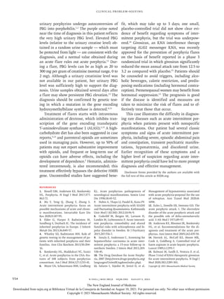 n engl j med 385;6 nejm.org August 5, 2021
554
Clinical Problem-Solving
urinary porphyrins undergo autoconversion of
PBG into porphobilin.1,2
The purple urine noted
near the time of diagnosis in this patient reflects
the very high urinary PBG level. Elevated PBG
levels (relative to the urinary creatine level) ob-
tained in a random urine sample — which must
be protected from light — are consistent with the
diagnosis, and a normal value obtained during
an acute flare rules out acute porphyria.13
Dur-
ing a flare, PBG levels can be as high as 20 to
300 mg per gram of creatinine (normal range, 0 to
2 mg). Although a urinary creatinine level was
not available in our patient, her urinary PBG
level was sufficiently high to support the diag-
nosis. Urine samples obtained several days after
a flare may show persistent PBG elevation.13
The
diagnosis should be confirmed by genetic test-
ing in which a mutation in the gene encoding
hydroxymethylbilane synthase is detected.4,13
Treatment of flares starts with intravenous
administration of dextrose, which inhibits tran-
scription of the gene encoding transhepatic
5′-aminolevulinate synthase 1 (ALAS1).1,13
A high-
carbohydrate diet has also been suggested in case
reports,5,13
and parenteral opioids are sometimes
used in managing pain. However, up to 50% of
patients may not report substantive improvement
with opioids, and frequent or long-term use of
opioids can have adverse effects, including the
development of dependence.5
Hematin, adminis-
tered intravenously, is also recommended; this
treatment effectively bypasses the defective HMBS
gene. Uncontrolled studies have suggested bene-
fit, which may take up to 3 days; one small,
placebo-controlled trial did not show clear evi-
dence of benefit regarding symptoms of inter-
mittent porphyria, but the trial was underpow-
ered.14
Givosiran, an RNA interference therapy
targeting ALAS1 messenger RNA, was recently
approved for the prevention of porphyria flares
on the basis of benefit reported in a phase 3
randomized trial in which givosiran significantly
reduced the mean annual attack rate from 12.5 to
3.2 as compared with placebo.15
Patients should
be counseled to avoid triggers, including alco-
holic beverages, calorie restriction, and predis-
posing medications (including hormonal contra-
ception). Premenopausal women may benefit from
hormonal suppression.13
The prognosis is good
if the disease is identified and measures are
taken to minimize the risk of flares and to ef-
fectively treat those that occur.
This case illustrates the difficulty in diagnos-
ing rare diseases such as acute intermittent por-
phyria when patients present with nonspecific
manifestations. Our patient had several classic
symptoms and signs of acute intermittent por-
phyria, including severe, episodic abdominal pain
and constipation, transient psychiatric manifes-
tations, hyponatremia, and discolored urine.
Earlier recognition of these symptoms and a
higher level of suspicion regarding acute inter-
mittent porphyria could have led to more prompt
diagnosis and effective management.
Disclosure forms provided by the authors are available with
the full text of this article at NEJM.org.
References
1. Bissell DM, Anderson KE, Bonkovsky
HL. Porphyria. N Engl J Med 2017;​
377:​
862-72.
2. Ma Y, Teng Q, Zhang Y, Zhang S.
Acute intermittent porphyria: focus on
possible mechanisms of acute and chron-
ic manifestations. Intractable Rare Dis
Res 2020;​9:​187-95.
3. Elder G, Harper P, Badminton M,
Sandberg S, Deybach JC. The incidence of
inherited porphyrias in Europe. J Inherit
Metab Dis 2013;​36:​849-57.
4. Whatley SD, Badminton MN. Role of
genetic testing in the management of pa-
tients with inherited porphyria and their
families. Ann Clin Biochem 2013;​
50:​
204-
16.
5. Bonkovsky HL, Maddukuri VC, Yazici
C, et al. Acute porphyrias in the USA: fea-
tures of 108 subjects from porphyrias
consortium. Am J Med 2014;​
127:​
1233-41.
6. Meyer UA, Schuurmans MM, Lindberg
RL. Acute porphyrias: pathogenesis of
neurological manifestations. Semin Liver
Dis 1998;​18:​43-52.
7. Nabin A, Thapa LJ, Paudel R, Rana PV.
Acute intermittent porphyria with SIADH
and fluctuating dysautonomia. Kathmandu
Univ Med J (KUMJ) 2012;​
10:​
96-9.
8. Cederlöf M, Bergen SE, Larsson H,
Landén M, Lichtenstein P. Acute intermit-
tent porphyria: comorbidity and shared
familial risks with schizophrenia and bi-
polar disorder in Sweden. Br J Psychiatry
2015;​207:​556-7.
9. Innala E, Andersson C. Screening for
hepatocellular carcinoma in acute inter-
mittent porphyria: a 15-year follow-up in
northern Sweden. J Intern Med 2011;​
269:​
538-45.
10. The Drug Database for Acute Porphy­
ria, 2007 (http://www​.­drugs​-­porphyria​.­org/​
­languages/​­UnitedKingdom/​­index​.­php).
11. Solares I, Tejedor M, Jericó D, et al.
Management of hyponatremia associated
with acute porphyria-proposal for the use
of tolvaptan. Ann Transl Med 2020;​
8:​
1098.
12. Eales L, Dowdle EB, Sweeney GD. The
acute porphyric attack. I. The electrolyte
disorder of the acute porphyric attack and
the possible role of delta-aminolaevulic
acid. S Afr Med J 1971;​
89-97.
13. Anderson KE, Bloomer JR, Bonkovsky
HL, et al. Recommendations for the di-
agnosis and treatment of the acute por-
phyrias. Ann Intern Med 2005;​
142:​
439-50.
14. Herrick AL, McColl KE, Moore MR,
Cook A, Goldberg A. Controlled trial of
haem arginate in acute hepatic porphyria.
Lancet 1989;​1:​1295-7.
15. Balwani M, Sardh E, Ventura P, et al.
Phase 3 trial of RNAi therapeutic givosiran
for acute intermittent porphyria. N Engl J
Med 2020;​382:​2289-301.
Copyright © 2021 Massachusetts Medical Society.
The New England Journal of Medicine
Downloaded from nejm.org at Biblioteca Virtual de la Consejería de Sanidad on August 10, 2021. For personal use only. No other uses without permission.
Copyright © 2021 Massachusetts Medical Society. All rights reserved.
 