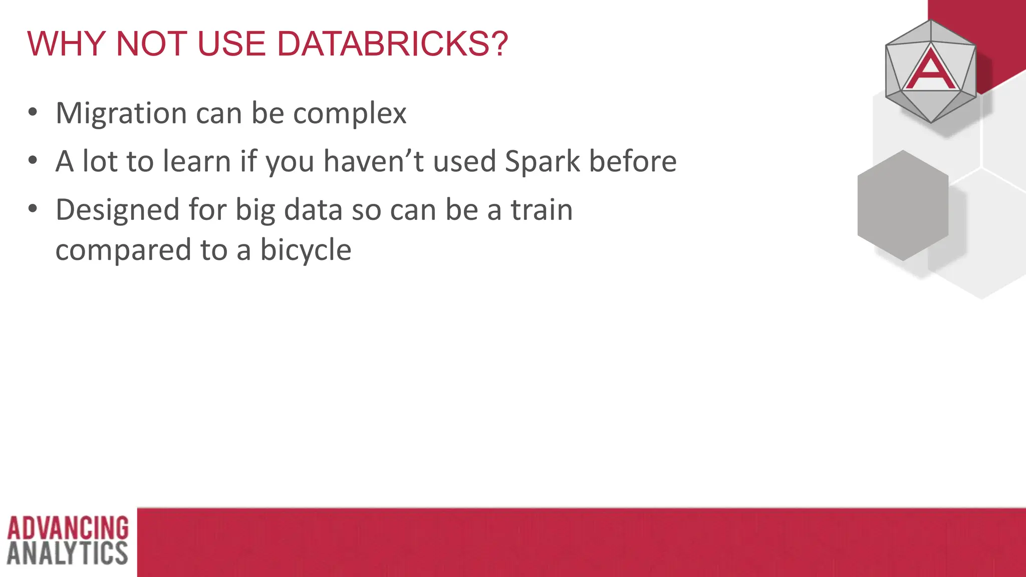 WHY NOT USE DATABRICKS?
• Migration can be complex
• A lot to learn if you haven’t used Spark before
• Designed for big data so can be a train
compared to a bicycle
 