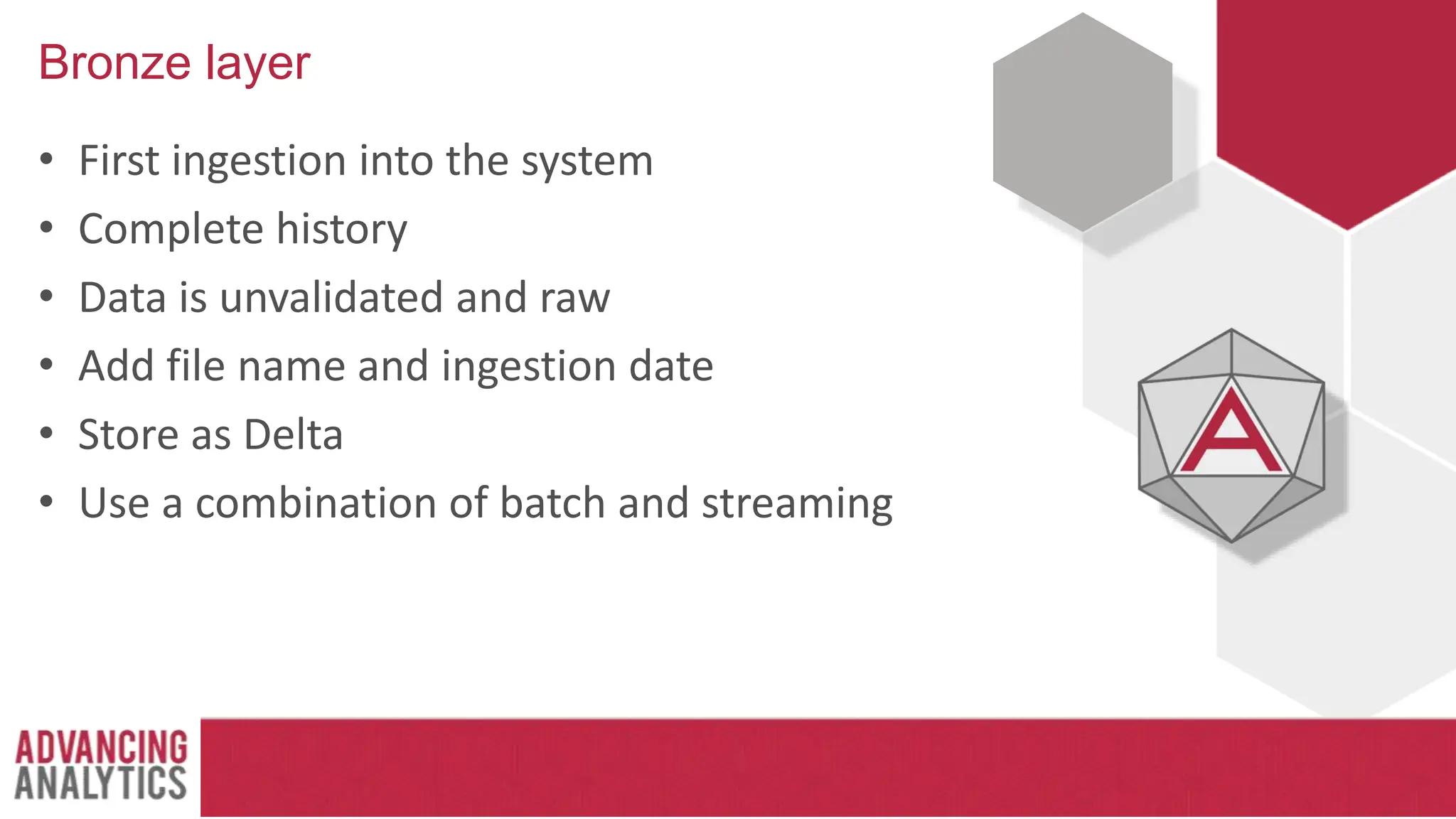 Bronze layer
• First ingestion into the system
• Complete history
• Data is unvalidated and raw
• Add file name and ingestion date
• Store as Delta
• Use a combination of batch and streaming
 