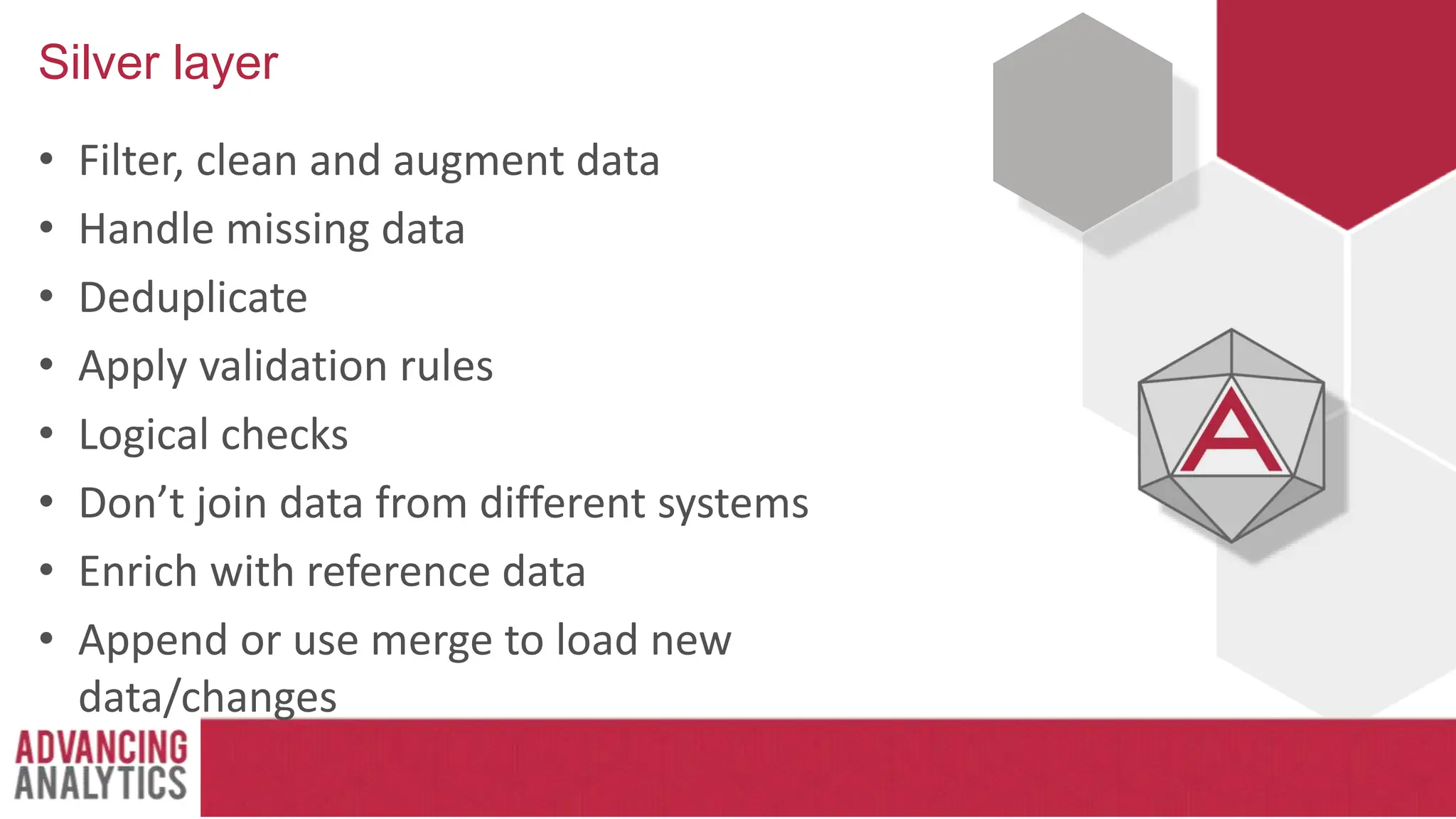 Silver layer
• Filter, clean and augment data
• Handle missing data
• Deduplicate
• Apply validation rules
• Logical checks
• Don’t join data from different systems
• Enrich with reference data
• Append or use merge to load new
data/changes
 