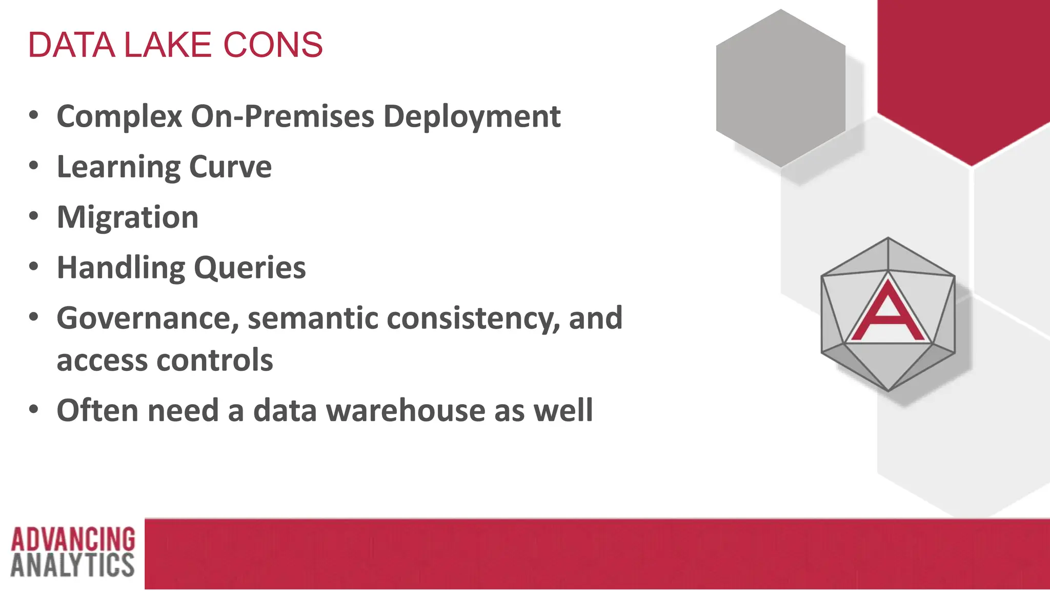 DATA LAKE CONS
• Complex On-Premises Deployment
• Learning Curve
• Migration
• Handling Queries
• Governance, semantic consistency, and
access controls
• Often need a data warehouse as well
 