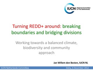 Turning REDD+ around: breaking
         boundaries and bridging divisions
             Working towards a balanced climate,
                biodiversity and community
                         approach

                                  Jan Willem den Besten, IUCN NL
IUCN Netherlands Committee                  Doha, 6 December 2012
 