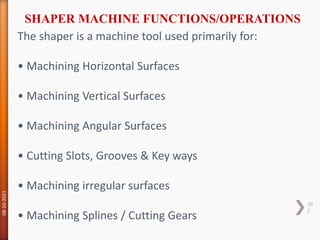 The shaper is a machine tool used primarily for:
• Machining Horizontal Surfaces
• Machining Vertical Surfaces
• Machining Angular Surfaces
• Cutting Slots, Grooves & Key ways
• Machining irregular surfaces
• Machining Splines / Cutting Gears
SHAPER MACHINE FUNCTIONS/OPERATIONS
08-10-2021
10
2
 
