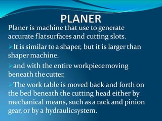 Planer is machine that use to generate
accurate flatsurfaces and cutting slots.
It is similar toa shaper, but it is larger than
shaper machine.
and with the entire workpiecemoving
beneath thecutter,
The work table is moved back and forth on
the bed beneath the cutting head either by
mechanical means, such as a rack and pinion
gear, or by a hydraulicsystem.
 