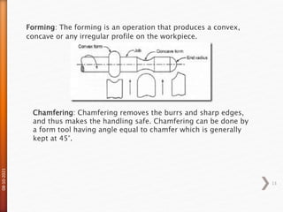 08-10-2021
13
Forming: The forming is an operation that produces a convex,
concave or any irregular profile on the workpiece.
Chamfering: Chamfering removes the burrs and sharp edges,
and thus makes the handling safe. Chamfering can be done by
a form tool having angle equal to chamfer which is generally
kept at 45°.
 