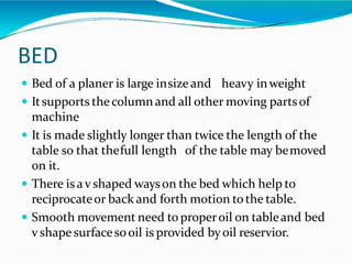 BED
 Bed of a planer is large insize and heavy inweight
 Itsupports the columnand all other moving partsof
machine
 It is made slightly longer than twice the length of the
table so that thefull length of the table may bemoved
on it.
 There is av shaped wayson the bed which help to
reciprocateor back and forth motion tothe table.
 Smooth movement need to properoil on tableand bed
v shape surfacesooil is provided byoil reservior.
 