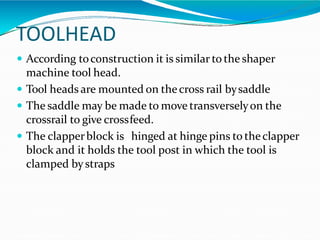 TOOLHEAD
 According toconstruction it is similar to the shaper
machine tool head.
 Tool heads are mounted on thecross rail bysaddle
 The saddle may be made to move transverselyon the
crossrail to give crossfeed.
 The clapperblock is hinged at hinge pins to theclapper
block and it holds the tool post in which the tool is
clamped bystraps
 