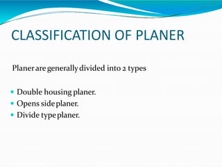 CLASSIFICATION OF PLANER
Planeraregenerallydivided into 2 types
 Double housing planer.
 Opens sideplaner.
 Divide typeplaner.
 