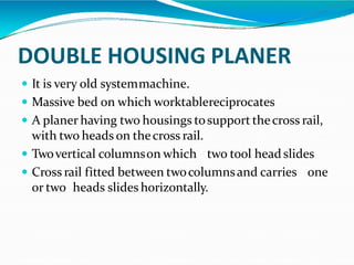 DOUBLE HOUSING PLANER
 It is very old systemmachine.
 Massive bed on which worktablereciprocates
 A planer having two housings tosupport thecross rail,
with two heads on thecross rail.
 Twovertical columnson which two tool head slides
 Cross rail fitted between twocolumnsand carries one
or two heads slides horizontally.
 