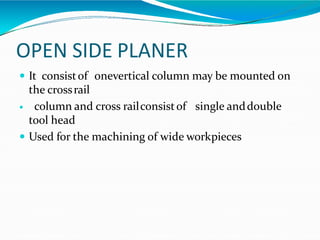 OPEN SIDE PLANER
 It consistof onevertical column may be mounted on
the crossrail
 column and cross railconsistof single anddouble
tool head
 Used for the machining of wide workpieces
 