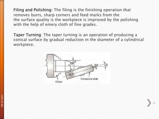 08-10-2021
14
Filing and Polishing: The filing is the finishing operation that
removes burrs, sharp corners and feed marks from the
the surface quality is the workpiece is improved by the polishing
with the help of emery cloth of fine grades.
Taper Turning: The taper turning is an operation of producing a
conical surface by gradual reduction in the diameter of a cylindrical
workpiece.
 