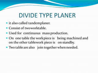 DIVIDE TYPE PLANER
 it also called tandemplaner.
 Consist of twoworktable.
 Used for continuous mass production.
 On one table the workpiece is being machined and
on the other tablework piece is on standby.
 Twotableare also join together whenneeded.
 