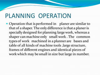 PLANNING OPERATION
 Operation that isperformed in planer are similar to
thatof a shaper. The onlydifference is thata planer is
speciallydesigned forplanning largework, whereas a
shaper can machineonly small work . The common
typesof work machined in a plannerare bases and
table of all kinds of machine tools ,large structure,
frames of different engines and identical pieces of
work which may be small in size but large in number.
 