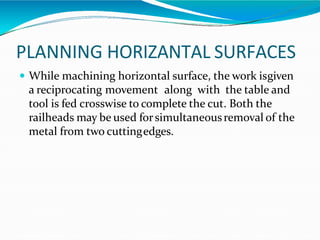 PLANNING HORIZANTAL SURFACES
 While machining horizontal surface, the work isgiven
a reciprocating movement along with the table and
tool is fed crosswise to complete the cut. Both the
railheads may be used forsimultaneousremoval of the
metal from two cuttingedges.
 