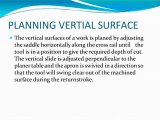 PLANNING VERTIAL SURFACE
 The vertical surfaces of a work is planed by adjusting
the saddle horizontallyalong the cross rail until the
tool is in a position to give the required depth of cut.
The vertical slide is adjusted perpendicular to the
planertableand theapron is swivied in adirection so
that the tool will swing clear out of the machined
surface during the returnstroke.
 