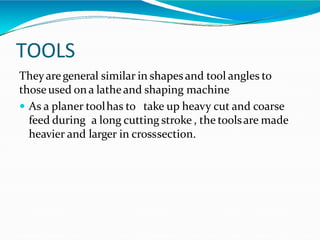 TOOLS
Theyaregeneral similar in shapesand tool angles to
thoseused on a latheand shaping machine
 As a planer toolhas to take up heavy cut and coarse
feed during a long cutting stroke , the toolsare made
heavier and larger in crosssection.
 