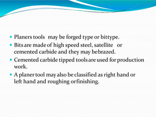  Planers tools may be forged type or bittype.
 Bitsare madeof high speed steel, satellite or
cemented carbide and they may bebrazed.
 Cemented carbide tipped toolsare used forproduction
work.
 A planertool mayalso beclassified as right hand or
left hand and roughing orfinishing.
 