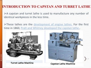 A capstan and turret lathe is used to manufacture any number of
identical workpieces in the less time.
These lathes are the development of engine lathes. For the first
time in 1860, Pratt and Whitney developed the capstan lathe..
INTRODUCTION TO CAPSTAN AND TURRET LATHE
08-10-2021
17
 