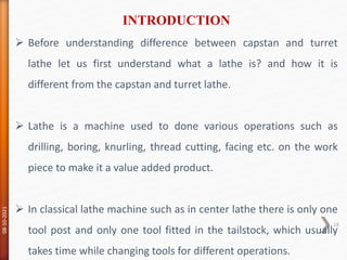  Before understanding difference between capstan and turret
lathe let us first understand what a lathe is? and how it is
different from the capstan and turret lathe.
 Lathe is a machine used to done various operations such as
drilling, boring, knurling, thread cutting, facing etc. on the work
piece to make it a value added product.
 In classical lathe machine such as in center lathe there is only one
tool post and only one tool fitted in the tailstock, which usually
takes time while changing tools for different operations.
INTRODUCTION
08-10-2021
18
 