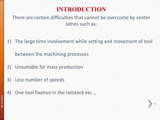 There are certain difficulties that cannot be overcome by center
lathes such as:
1) The large time involvement while setting and movement of tool
between the machining processes
2) Unsuitable for mass production
3) Less number of speeds
4) One tool fixation in the tailstock etc..,
INTRODUCTION
08-10-2021
19
 